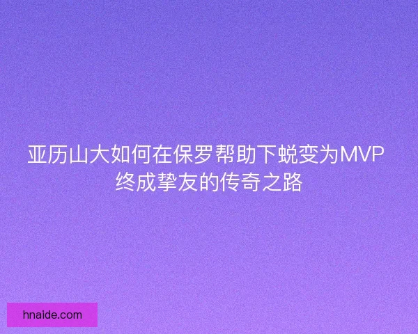 亚历山大如何在保罗帮助下蜕变为MVP 终成挚友的传奇之路