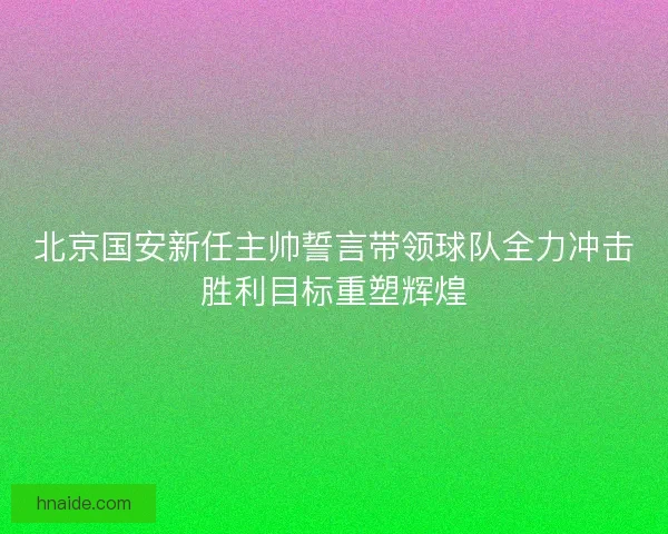 北京国安新任主帅誓言带领球队全力冲击胜利目标重塑辉煌